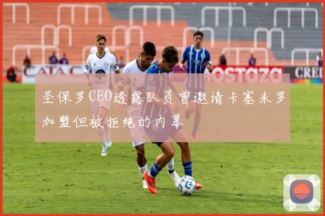 圣保罗CEO透露队员曾邀请卡塞米罗加盟但被拒绝的内幕