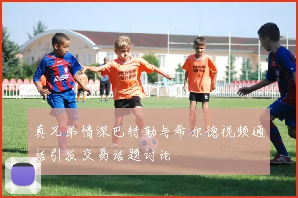 真兄弟情深巴特勒与希尔德视频通话引发交易话题讨论