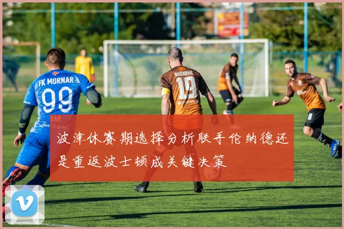 波津休赛期选择分析联手伦纳德还是重返波士顿成关键决策