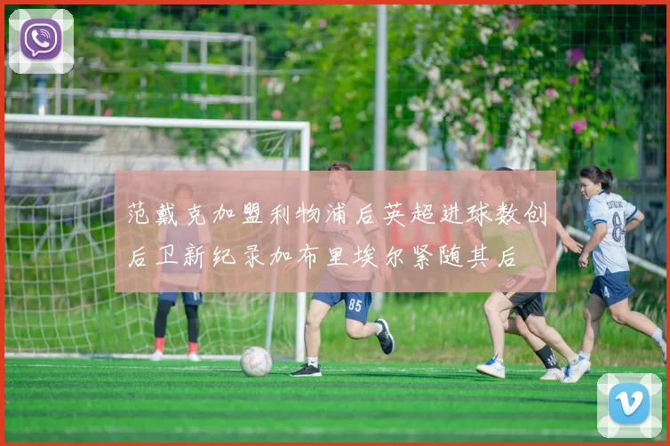 范戴克加盟利物浦后英超进球数创后卫新纪录加布里埃尔紧随其后