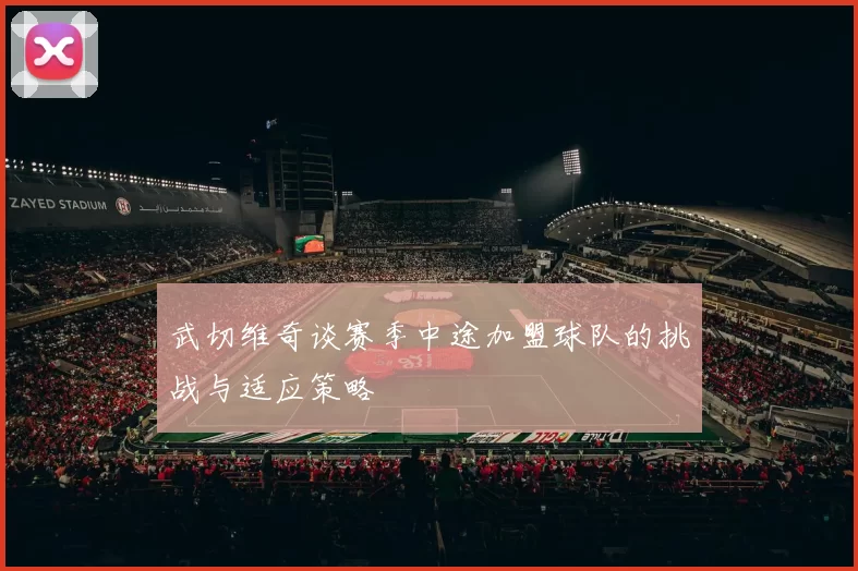 武切维奇谈赛季中途加盟球队的挑战与适应策略