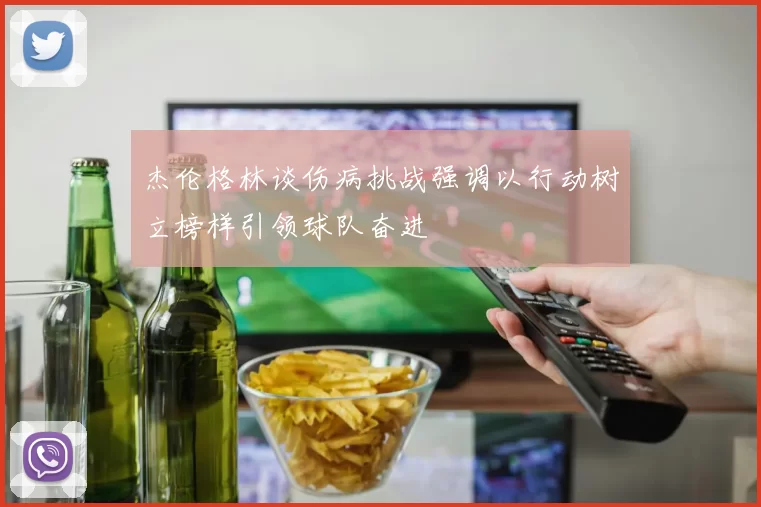 杰伦格林谈伤病挑战强调以行动树立榜样引领球队奋进