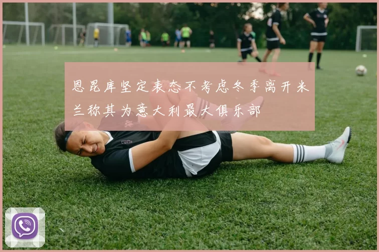 恩昆库坚定表态不考虑冬季离开米兰称其为意大利最大俱乐部
