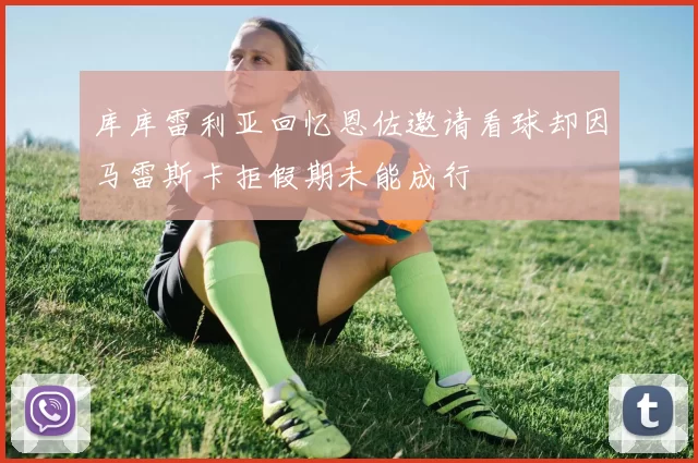 库库雷利亚回忆恩佐邀请看球却因马雷斯卡拒假期未能成行
