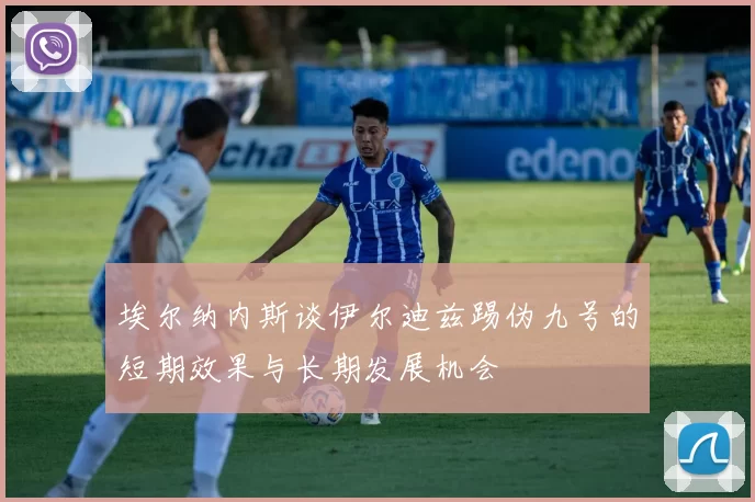 埃尔纳内斯谈伊尔迪兹踢伪九号的短期效果与长期发展机会