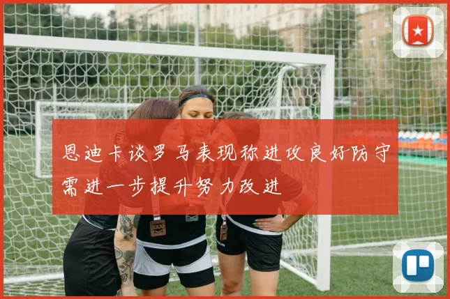 恩迪卡谈罗马表现称进攻良好防守需进一步提升努力改进
