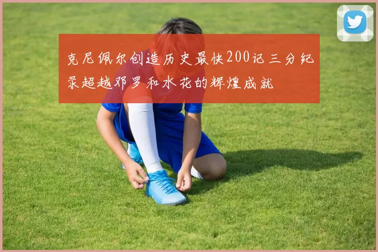 克尼佩尔创造历史最快200记三分纪录超越邓罗和水花的辉煌成就