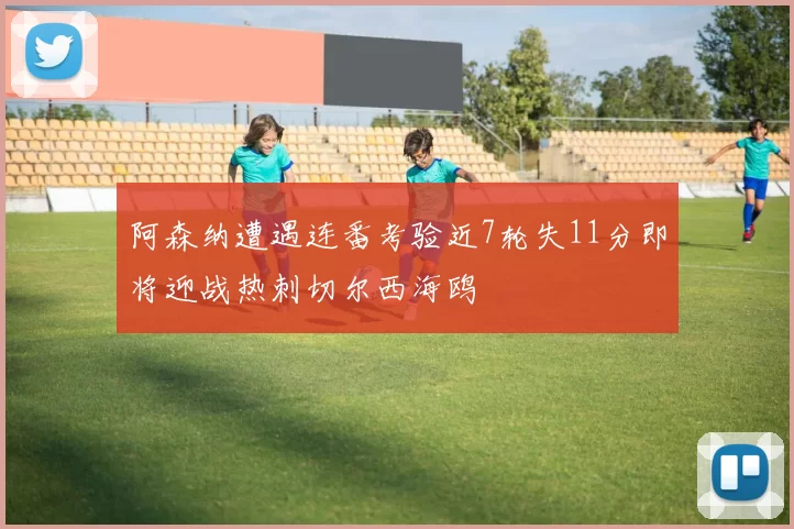 阿森纳遭遇连番考验近7轮失11分即将迎战热刺切尔西海鸥