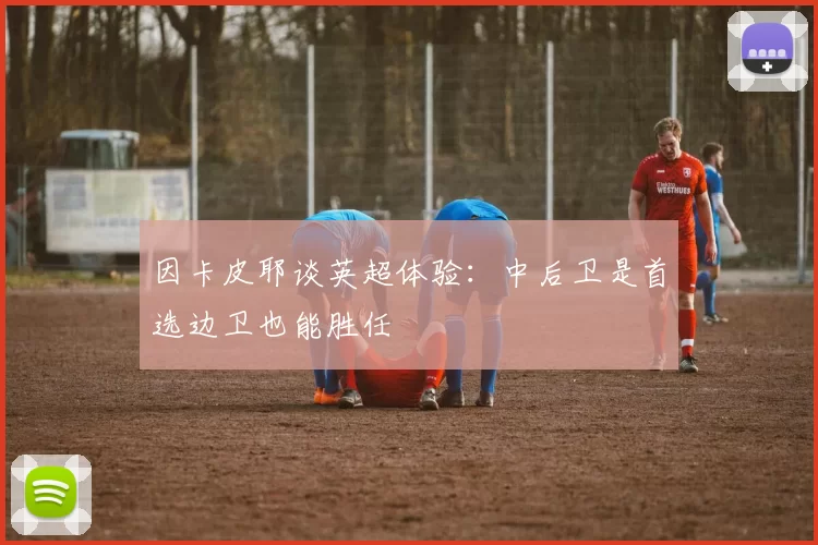 因卡皮耶谈英超体验：中后卫是首选边卫也能胜任