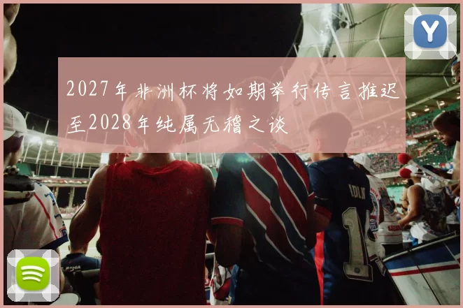 2027年非洲杯将如期举行传言推迟至2028年纯属无稽之谈