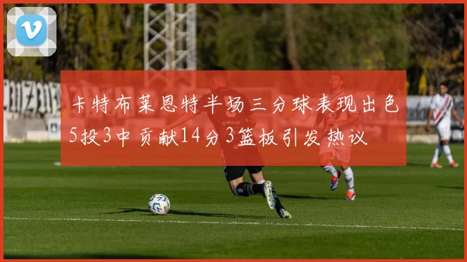 卡特布莱恩特半场三分球表现出色5投3中贡献14分3篮板引发热议