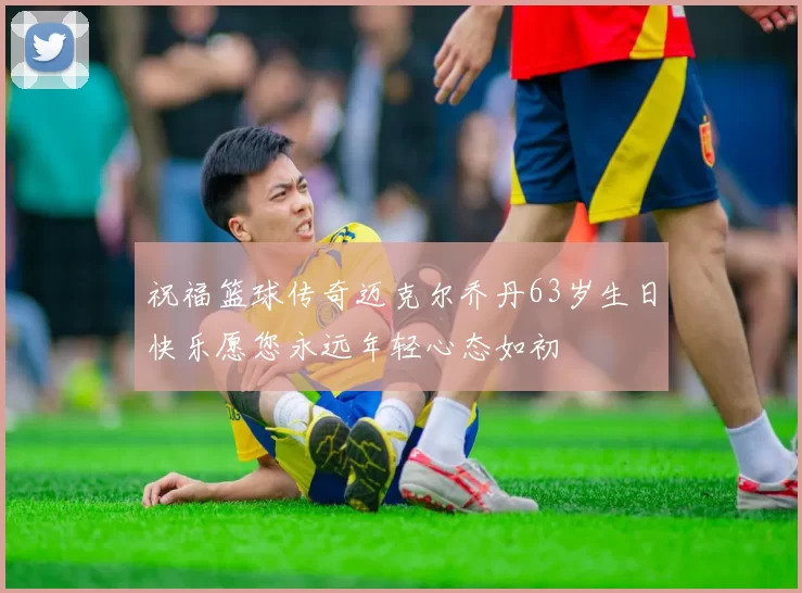 祝福篮球传奇迈克尔乔丹63岁生日快乐愿您永远年轻心态如初