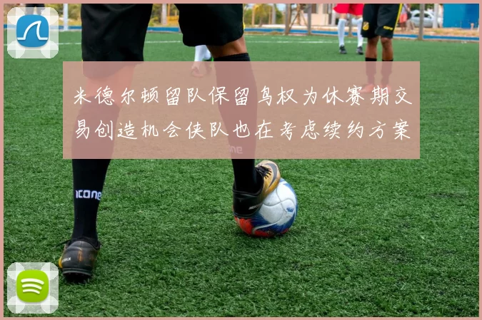 米德尔顿留队保留鸟权为休赛期交易创造机会侠队也在考虑续约方案