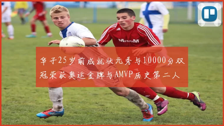 华子25岁前成就状元秀与10000分双冠荣获奥运金牌与AMVP历史第二人比肩老詹