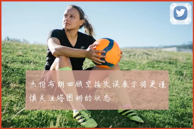 杰伦布朗回顾空接失误表示将更谨慎关注塔图姆的状态