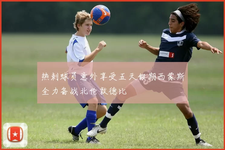 热刺球员意外享受五天假期西蒙斯全力备战北伦敦德比