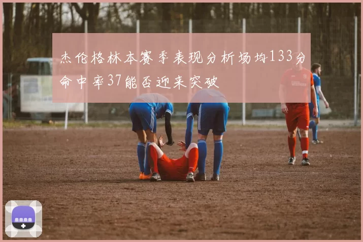 杰伦格林本赛季表现分析场均133分命中率37能否迎来突破