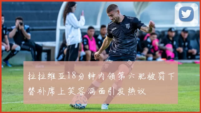 拉拉维亚18分钟内领第六犯被罚下替补席上笑容满面引发热议