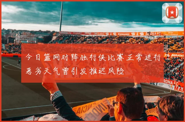 今日篮网对阵独行侠比赛正常进行恶劣天气曾引发推迟风险