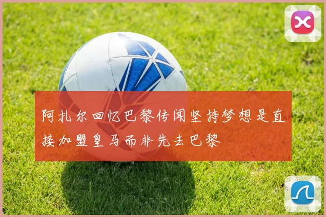 阿扎尔回忆巴黎传闻坚持梦想是直接加盟皇马而非先去巴黎